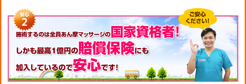 安心2：施術するのは全員あん摩マッサージの国家資格者！しかも最高1億円の賠償保険にも加入しているので安心です！