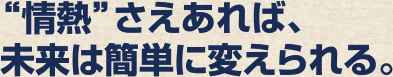 情熱さえあれば、未来は変えられる。