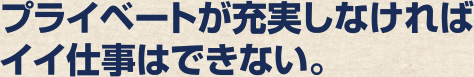 プライベートが充実しなければイイ仕事はできない。